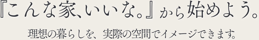 『こんな家、いいな』から始めよう。理想の暮らしを、実際の空間でイメージできます。