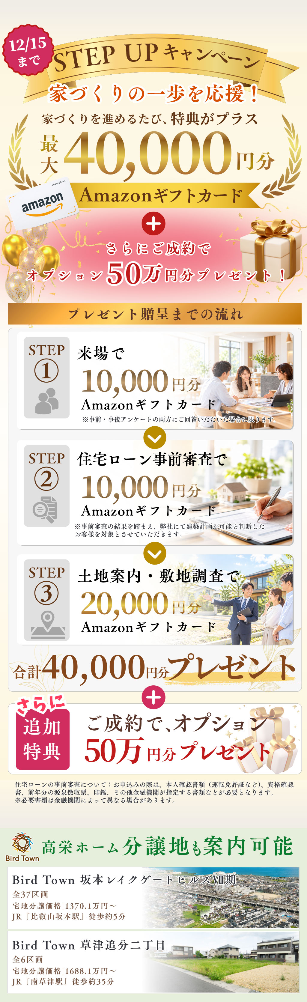 STEP UPキャンペーン家づくりの一歩を応援！家づくりを進めるたび、特典がプラス。最大4万円分Amazonギフトカードプレゼント。さらにご成約で オプション50万 円分プレゼント！12月15日まで。高栄ホーム分譲地も案内可能